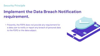 Implement the Data Breach Notification
requirement.
• Presently, the PDPA does not provide any requirement for
a data user to notify or report any breach of personal data
to the PDPD or the data subject.
Security Principle
 