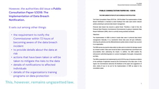 This, however, remains ungazetted law.
However, the authorities did issue a Public
Consultation Paper 1/2018: The
Implementation of Data Breach
Notification.
It sets out among other things:
• the requirement to notify the
Commissioner within 72 hours of
becoming aware of the data breach
incident
• to provide details about the data at
risk
• actions that have been taken or will be
taken to mitigate the risks to the data
• details of notifications to affected
individuals
• details of the organization's training
programs on data protection
 