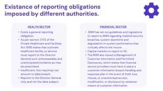 HEALTH SECTOR
• Exists a general reporting
obligation.
• As per section 37(1) of the
Private Healthcare and Facilities
Act 1998 states that a private
healthcare facility or service
must report to the Director
General such unforeseeable and
unanticipated incidents as may
be prescribed.
• Insufficient, this may/may not
amount to data breach.
• Reports to the Director General
only and not the data subject.
Existance of reporting obligations
imposed by different authorities.
FINANCIAL SECTOR
• BNM has set out guidelines and regulations
to report to BNM regarding material security
breaches, system downtime and
degradation in system performance that
critically affects the insurer.
• Capital markets to report to SC.
• The BNM also issued a Management of
Customer Information and Permitted
Disclosures, which states that financial
service providers must have in place a
customer information breach handling and
response plan in the event of theft, loss,
misuse, or unauthorised access,
modification, or disclosure by whatever
means of customer information.
 