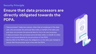 • 'Data processor' means any person, other than an employee of the data
user, who processes the personal data solely on behalf of the data user,
and does not process the personal data for his or her own purposes.
• A data processor who processes personal data solely on behalf of a data
user is not bound directly by the provisions of the PDPA.
• Section 9(2) of the PDPA puts the obligations on the data user instead to
ensure that the processor acts in line with the PDPA.
Ensure that data processors are
directly obligated towards the
PDPA.
Security Principle
 