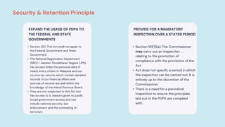 PROVIDE FOR A MANDATORY
INSPECTION OVER A STATED PERIOD
• Section 101(1)(a): The Commissioner
may carry out an inspection . . .
relating to the promotion of
compliance with the provisions of the
Act.
• Act does not specify a period in which
the inspection can be carried out. It is
entirely up to the discretion of the
Commissioner.
• There is a need for a periodical
inspection to ensure the principles
laid out in the PDPA are complied
with.
EXPAND THE USAGE OF PDPA TO
THE FEDERAL AND STATE
GOVERNMENTS
• Section 3(1): This Act shall not apply to
the Federal Government and State
Government.
• The National Registration Department
(NRD) / Jabatan Pendaftaran Negara (JPN)
has access holds the personal data of
nearly every citizen in Malaysia and our
income tax returns which contain detailed
records of our financial affairs and
sources of income are well within the
knowledge of the Inland Revenue Board.
• They are not subjected to this Act but
has access to it, reasons given to justify
broad government access and use
include national security, law
enforcement and the combating of
terrorism.
Security & Retention Principle
 