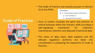 Code of Practice
• The Code of Practice was issued pursuant to Section
23 of the PDPA
• Aims to further inculcate the spirit and practice of
ethical business within the industry while providing a
self-regulating mechanism for collection,
maintenance, retention and disposal of personal data.
• The views of data users, data subjects and the
relevant regulatory authority are taken into
consideration in preparing the respective of Code of
Practice.
 