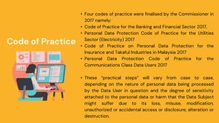 • Four codes of practice were finalised by the Commissioner in
2017 namely:
• Code of Practice for the Banking and Financial Sector 2017,
• Personal Data Protection Code of Practice for the Utilities
Sector (Electricity) 2017
• Code of Practice on Personal Data Protection for the
Insurance and Takaful Industries in Malaysia 2017
• Personal Data Protection Code of Practice for the
Communications Class Data Users 2017
• These “practical steps” will vary from case to case,
depending on the nature of personal data being processed
by the Data User in question and the degree of sensitivity
attached to the personal data or harm that the Data Subject
might suffer due to its loss, misuse, modification,
unauthorized or accidental access or disclosure, alteration or
destruction.
Code of Practice
 