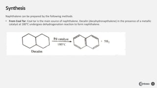 Synthesis
10
Naphthalene can be prepared by the following methods
• From Coal Tar: Coal tar is the main source of naphthalene. Decalin (decahydronapthalene) in the presence of a metallic
catalyst at 180°C undergoes dehydrogenation reaction to form naphthalene.
 