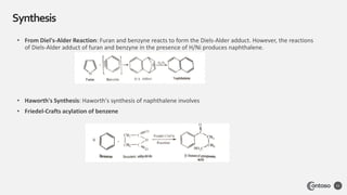 Synthesis
11
• From Diel's-Alder Reaction: Furan and benzyne reacts to form the Diels-Alder adduct. However, the reactions
of Diels-Alder adduct of furan and benzyne in the presence of H/Ni produces naphthalene.
• Haworth's Synthesis: Haworth's synthesis of naphthalene involves
• Friedel-Crafts acylation of benzene
 
