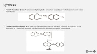 Synthesis
12
• From 4-Phenylbut-1-ene: A compound 4-phenylbut-1-ene when passed over redhot calcium oxide yields
naphthalene
• From 4-Phenylbut-3-enoic Acid: Heating of 4-phenylbut-3-enoic acid with sulphuric acid results in the
formation of 1-naphthol, which on further distillation with zinc dust yields naphthalene.
 