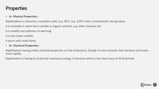 • A:- Physical Properties:-
Naphthalene is colourless, crystalline solid, m.p. 80°C, b.p. 218°C with a characteristic strong odour.
It is insoluble in water but is soluble in organic solvents, e.g. ether, benzene etc.
It is volatile and sublimes on warming.
It is also steam volatile.
It burns with sooty flame
• B:- Chemical Properties:-
Naphthalene having similar chemical properties as that of benzene, though it is less aromatic than benzene and reacts
more rapidly.
Naphthalene is having 61 kcal/mole resonance energy, in benzene which is less than twice of 36 Kcal/mole
Properties
13
 