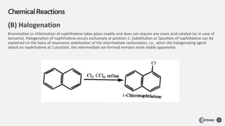 (B) Halogenation
Bromination or chlorination of naphthalene takes place readily and does not require any Lewis acid catalyst (as in case of
benzene). Halogenation of naphthalene occurs exclusively at position-1. Substitution at 1position of naphthalene can be
explained on the basis of resonance stabilisation of the intermediate carbonation, i.e., when the halogenating agent
attack on naphthalene at 1-position, the intermediate ion formed remains more stable apparently
ChemicalReactions
15
 