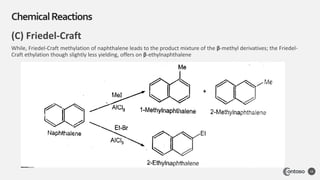 (C) Friedel-Craft
While, Friedel-Craft methylation of naphthalene leads to the product mixture of the β-methyl derivatives; the Friedel-
Craft ethylation though slightly less yielding, offers on β-ethylnaphthalene
ChemicalReactions
16
 
