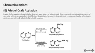 (E) Friedel-Craft Acylation
Friedel-Crafts acylation of naphtahelne depends upon nature of solvent used. If the reaction is carried out in presence of
non polar solvent such as carbon disulfide then 1-substituted product is obtained while in presence of polar solvent such
as nitrobenzene then 2-substituted product is obtained
ChemicalReactions
18
 