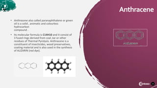 24
Anthracene
• Anthracene also called paranaphthalene or green
oil is a solid , aromatic and colourless
hydrocarbon
compound .
• Its molecular formula is C14H10 and it consist of
3 fused rings derived from coal ,tar or other
residues of Thermal Pyrolysis. Anthracene is a
constituent of insecticides, wood preservatives,
coating material and is also used in the synthesis
of ALIZARIN (red dye).
 