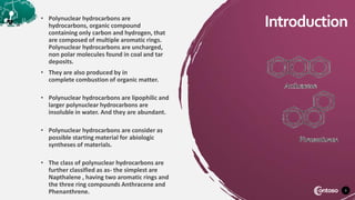 • Polynuclear hydrocarbons are
hydrocarbons, organic compound
containing only carbon and hydrogen, that
are composed of multiple aromatic rings.
Polynuclear hydrocarbons are uncharged,
non polar molecules found in coal and tar
deposits.
• They are also produced by in
complete combustion of organic matter.
• Polynuclear hydrocarbons are lipophilic and
larger polynuclear hydrocarbons are
insoluble in water. And they are abundant.
• Polynuclear hydrocarbons are consider as
possible starting material for abiologic
syntheses of materials.
• The class of polynuclear hydrocarbons are
further classified as as- the simplest are
Napthalene , having two aromatic rings and
the three ring compounds Anthracene and
Phenanthrene. 3
Introduction
 