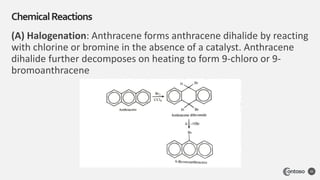 (A) Halogenation: Anthracene forms anthracene dihalide by reacting
with chlorine or bromine in the absence of a catalyst. Anthracene
dihalide further decomposes on heating to form 9-chloro or 9-
bromoanthracene
ChemicalReactions
30
 