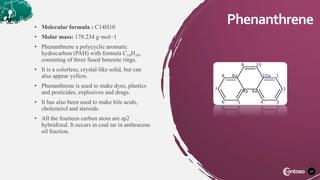 • Molecular formula : C14H10
• Molar mass: 178.234 g·mol−1
• Phenanthrene a polycyclic aromatic
hydrocarbon (PAH) with formula C14H10,
consisting of three fused benzene rings.
• It is a colorless, crystal-like solid, but can
also appear yellow.
• Phenanthrene is used to make dyes, plastics
and pesticides, explosives and drugs.
• It has also been used to make bile acids,
cholesterol and steroids.
• All the fourteen carbon atom are sp2
hybridized. It occurs in coal tar in anthracene
oil fraction.
37
Phenanthrene
 