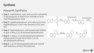 Haworth Synthesis
Synthesis
38
 Step 1: naphthalene react with succinic anhydride
in the presence of aluminium chloride to form
naphthoylpropionic acid.
 Step 2: naphthoylpropionic acid reduces to form
Naphthylbutyric acid in the presence of Zn and
HCl.
 Step 3: Naphthylbutyric acid heated with H2SO4
to give 1-keto,1,2,3,4-tetrahydrophenathrene.
 Step 4: 1-keto,1,2,3,4-tetrahydrophenathrene
reduces with Zn and HCl to form 1,2,3,4-
tetrahydrophenathrene.
 Step 5: 1,2,3,4-tetrahydrophenathrene heated
with Selenium to form Phenathrene.
 