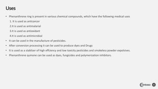 Uses
45
• Phenanthrene ring is present in various chemical compounds, which have the following medical uses
1. It is used as anticancer
2.It is used as antimalarial
3.It is used as antioxidant
4.It is used as antimicrobial
• It can be used in the manufacture of pesticides.
• After conversion processing it can be used to produce dyes and Drugs
• It is used as a stablizer of high effciency and low toxicity pesticides and smokeless powder expolsives.
• Phenanthrene quinone can be used as dyes, fungicides and polymerization inhibitors.
 