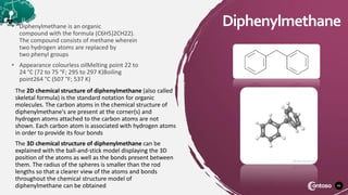 46
Diphenylmethane
• Diphenylmethane is an organic
compound with the formula (C6H5)2CH22).
The compound consists of methane wherein
two hydrogen atoms are replaced by
two phenyl groups
• Appearance colourless oilMelting point 22 to
24 °C (72 to 75 °F; 295 to 297 K)Boiling
point264 °C (507 °F; 537 K)
The 2D chemical structure of diphenylmethane (also called
skeletal formula) is the standard notation for organic
molecules. The carbon atoms in the chemical structure of
diphenylmethane's are present at the corner(s) and
hydrogen atoms attached to the carbon atoms are not
shown. Each carbon atom is associated with hydrogen atoms
in order to provide its four bonds
The 3D chemical structure of diphenylmethane can be
explained with the ball-and-stick model displaying the 3D
position of the atoms as well as the bonds present between
them. The radius of the spheres is smaller than the rod
lengths so that a clearer view of the atoms and bonds
throughout the chemical structure model of
diphenylmethane can be obtained
 
