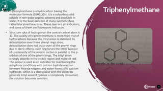 55
Triphenylmethane
• Triphenylmethane is a hydrocarbon having the
molecular formula (C6H5)3CH. It is a colourless solid
soluble in non-polar organic solvents and insoluble in
water. It is the basic skeleton of many synthetic dyes
called triarylmethane dyes. These dyes are pH indicators,
and some of them are fluorescent indicators
• Structure -pka of hydrogen on the central carbon atom is
33. The acidity of triphenylmethane is more than that of
hydrocarbons because the trityl anion is stabilized by
delocalization over three phenyl rings since,
delocalization does not occur over all the phenyl rings
due to steric effects, each ring forces the other two out
of co-planarity of the anionic carbon is parallel to the p-
orbitals of one of the phenyl rings. The trityl anion
strongly absorbs in the visible region and makes it red.
This colour is used as an indicator for maintaining the
anhydrous conditions with calcium hydride reaction
between hydride reagent and water forms solid calcium
hydroxide, which is a strong base with the ability to
generate trityl anion if hydride is completely consumed,
the solution becomes colorless.
 