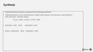 Synthesis
56
• Triphenylmethane (tritane) is prepared by the following methods
• Triphenylmethane can be synthesized by friedel-crafts reaction from benzene and chloroform
with aluminium chloride catalyst
3 C6H6 + CHCl3 → ph3ch + 3 HCL (33%)
• C6H5CHO + CHO ZnCl2 (C6H5)3CH + H2O
• 2C6H5 + C6H5CHCl2 AlCl3 (C6H5)3CH + 2HCl
 
