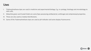 Uses
58
I. Triphenylmethane dyes are used in medicine and experimental biology. E.g. in cytology, histology and microbiology to
stain cells.
II. Malachite green and Crystal Violet are some Dyes possessing antibacterial, antifungal and antiprotozoal properties.
III. These are also used as medical disinfectants.
IV. Some of the Triphenylmethane dyes are used as pH indicator and some display Fluorescence.
 