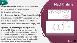 9
Naphthalene
Resonance Model: According to the resonance
model, structure of naphthalene can
be described as follows
i) Resonance Hybrid of Three Forms: Naphthalene
is a resonance hybrid of three canonical forms,
hence the re-electron system of naphthalene
shows a continuous delocalisation on ring system
(ii)Not All C-C Bond Lengths are Equal: Bond
length of C2-C3 bond is longer than that of C1-
C2 bond (1.36 Å) due to double bond character
i.e., shorter length of C1-C2 as it is double in
two resonance forms (I and II). However, C2-C3
bond is single in two forms (I and II) and double
in only one hence making longer length
 