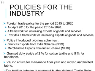 POLICIES FOR THE
INDUSTRY
 Foreign trade policy for the period 2015 to 2020
 1st April 2015 for the period 2015 to 2020.
 A framework for increasing exports of goods and services.
 Provides a framework for increasing exports of goods and services.
 Policy introduced two new schemes :
 Services Exports from India Scheme (SEIS)
 Merchandise Exports from India Scheme (MEIS)
 Granted duty scrips of 2 % for cotton textile and 5 % for
handloom.
 2% inc.entive for man-made fiber yarn and woven and knitted
fabric.
11
 