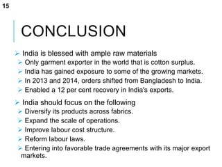 CONCLUSION
 India is blessed with ample raw materials
 Only garment exporter in the world that is cotton surplus.
 India has gained exposure to some of the growing markets.
 In 2013 and 2014, orders shifted from Bangladesh to India.
 Enabled a 12 per cent recovery in India's exports.
 India should focus on the following
 Diversify its products across fabrics.
 Expand the scale of operations.
 Improve labour cost structure.
 Reform labour laws.
 Entering into favorable trade agreements with its major export
markets.
15
 