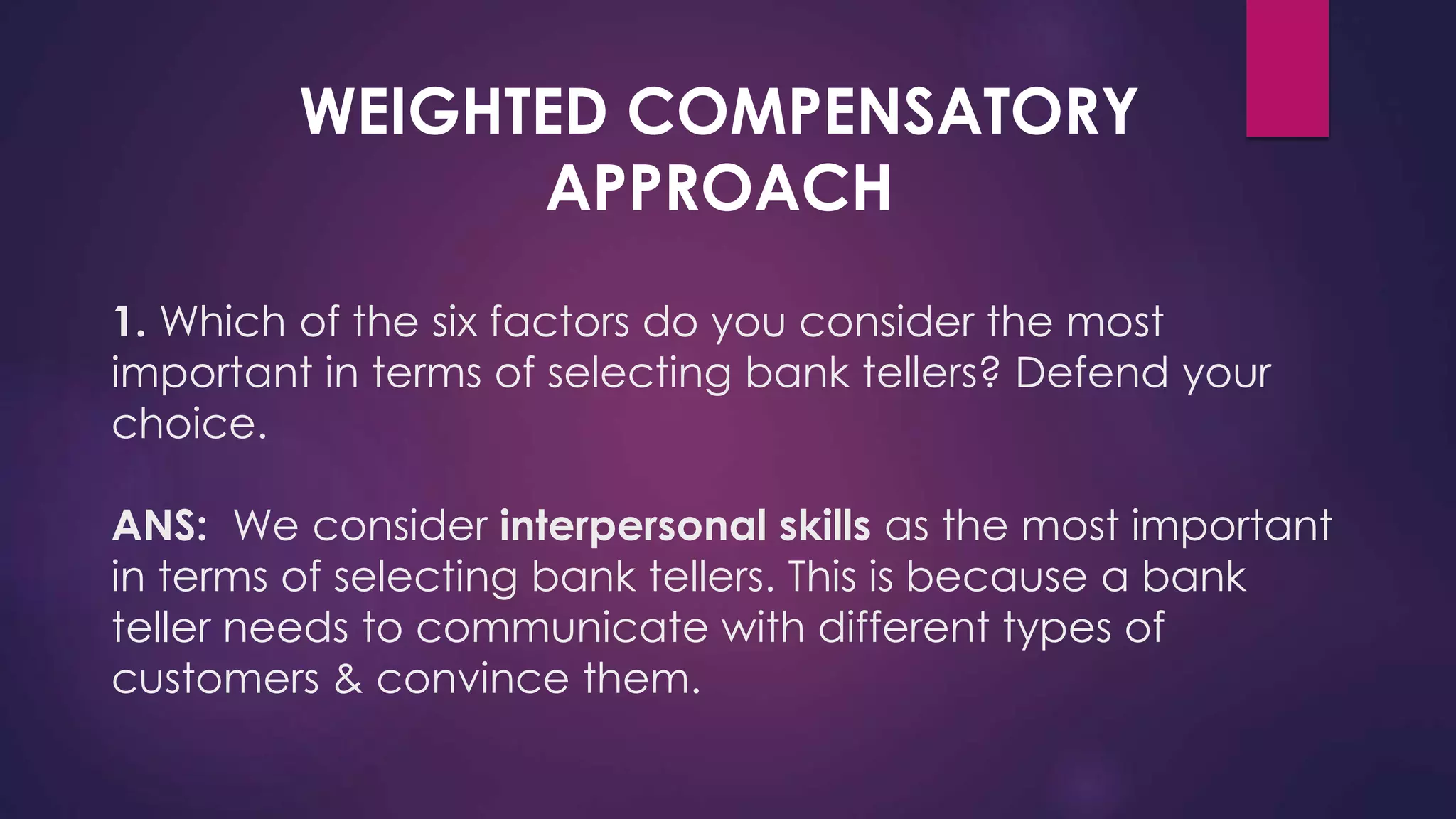 1. Which of the six factors do you consider the most
important in terms of selecting bank tellers? Defend your
choice.
ANS: We consider interpersonal skills as the most important
in terms of selecting bank tellers. This is because a bank
teller needs to communicate with different types of
customers & convince them.
WEIGHTED COMPENSATORY
APPROACH
 