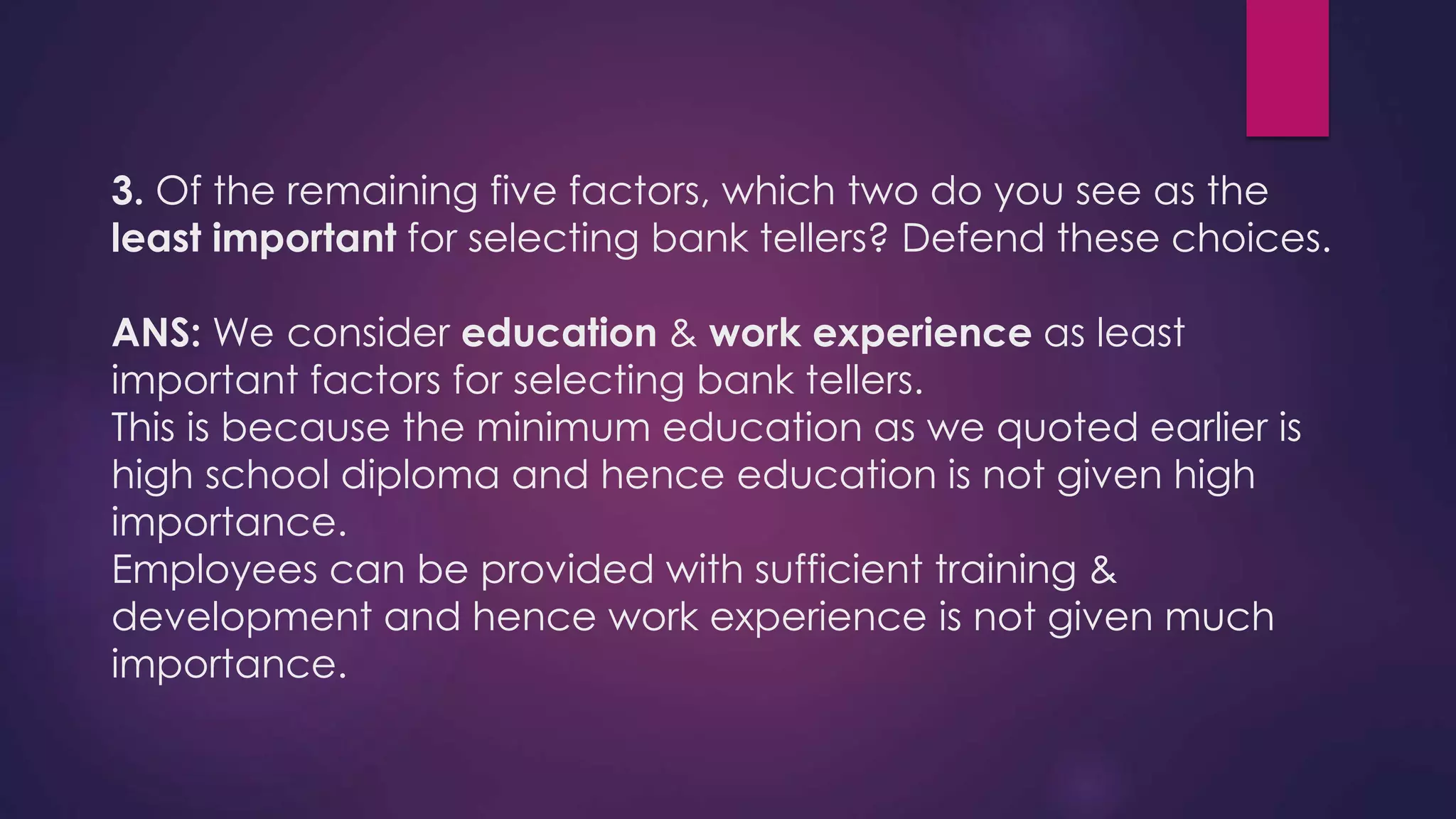 3. Of the remaining five factors, which two do you see as the
least important for selecting bank tellers? Defend these choices.
ANS: We consider education & work experience as least
important factors for selecting bank tellers.
This is because the minimum education as we quoted earlier is
high school diploma and hence education is not given high
importance.
Employees can be provided with sufficient training &
development and hence work experience is not given much
importance.
 