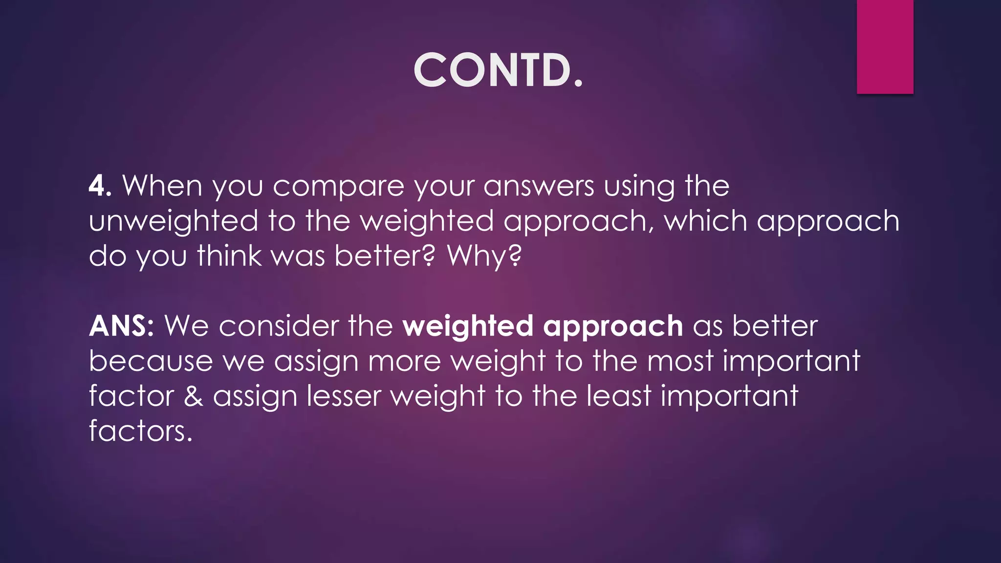 CONTD.
4. When you compare your answers using the
unweighted to the weighted approach, which approach
do you think was better? Why?
ANS: We consider the weighted approach as better
because we assign more weight to the most important
factor & assign lesser weight to the least important
factors.
 