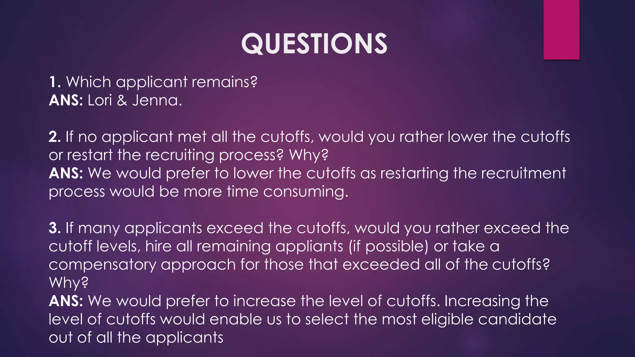 QUESTIONS
1. Which applicant remains?
ANS: Lori & Jenna.
2. If no applicant met all the cutoffs, would you rather lower the cutoffs
or restart the recruiting process? Why?
ANS: We would prefer to lower the cutoffs as restarting the recruitment
process would be more time consuming.
3. If many applicants exceed the cutoffs, would you rather exceed the
cutoff levels, hire all remaining appliants (if possible) or take a
compensatory approach for those that exceeded all of the cutoffs?
Why?
ANS: We would prefer to increase the level of cutoffs. Increasing the
level of cutoffs would enable us to select the most eligible candidate
out of all the applicants
 