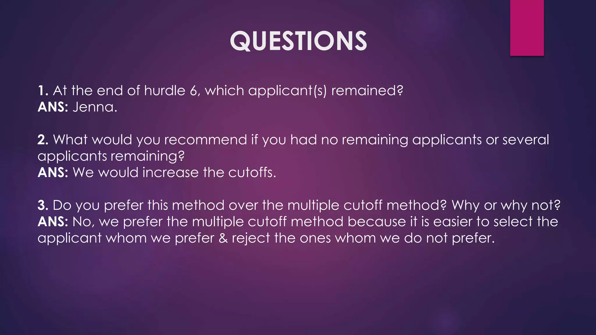 QUESTIONS
1. At the end of hurdle 6, which applicant(s) remained?
ANS: Jenna.
2. What would you recommend if you had no remaining applicants or several
applicants remaining?
ANS: We would increase the cutoffs.
3. Do you prefer this method over the multiple cutoff method? Why or why not?
ANS: No, we prefer the multiple cutoff method because it is easier to select the
applicant whom we prefer & reject the ones whom we do not prefer.
 