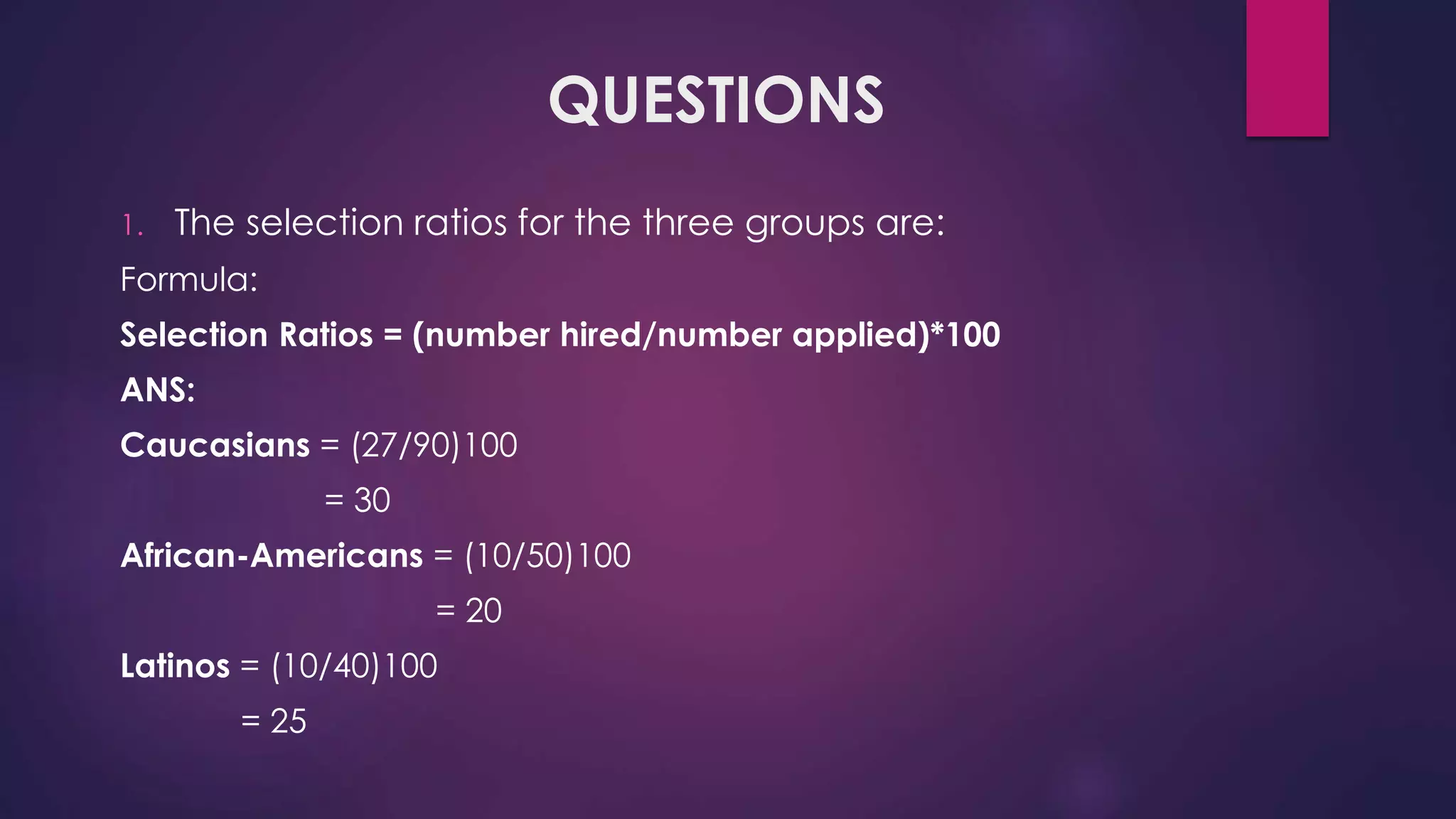 QUESTIONS
1. The selection ratios for the three groups are:
Formula:
Selection Ratios = (number hired/number applied)*100
ANS:
Caucasians = (27/90)100
= 30
African-Americans = (10/50)100
= 20
Latinos = (10/40)100
= 25
 