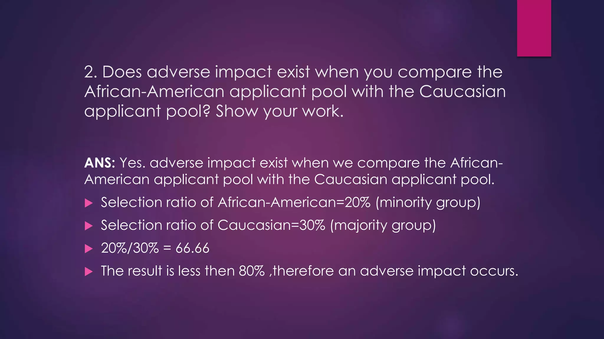 2. Does adverse impact exist when you compare the
African-American applicant pool with the Caucasian
applicant pool? Show your work.
ANS: Yes. adverse impact exist when we compare the African-
American applicant pool with the Caucasian applicant pool.
 Selection ratio of African-American=20% (minority group)
 Selection ratio of Caucasian=30% (majority group)
 20%/30% = 66.66
 The result is less then 80% ,therefore an adverse impact occurs.
 