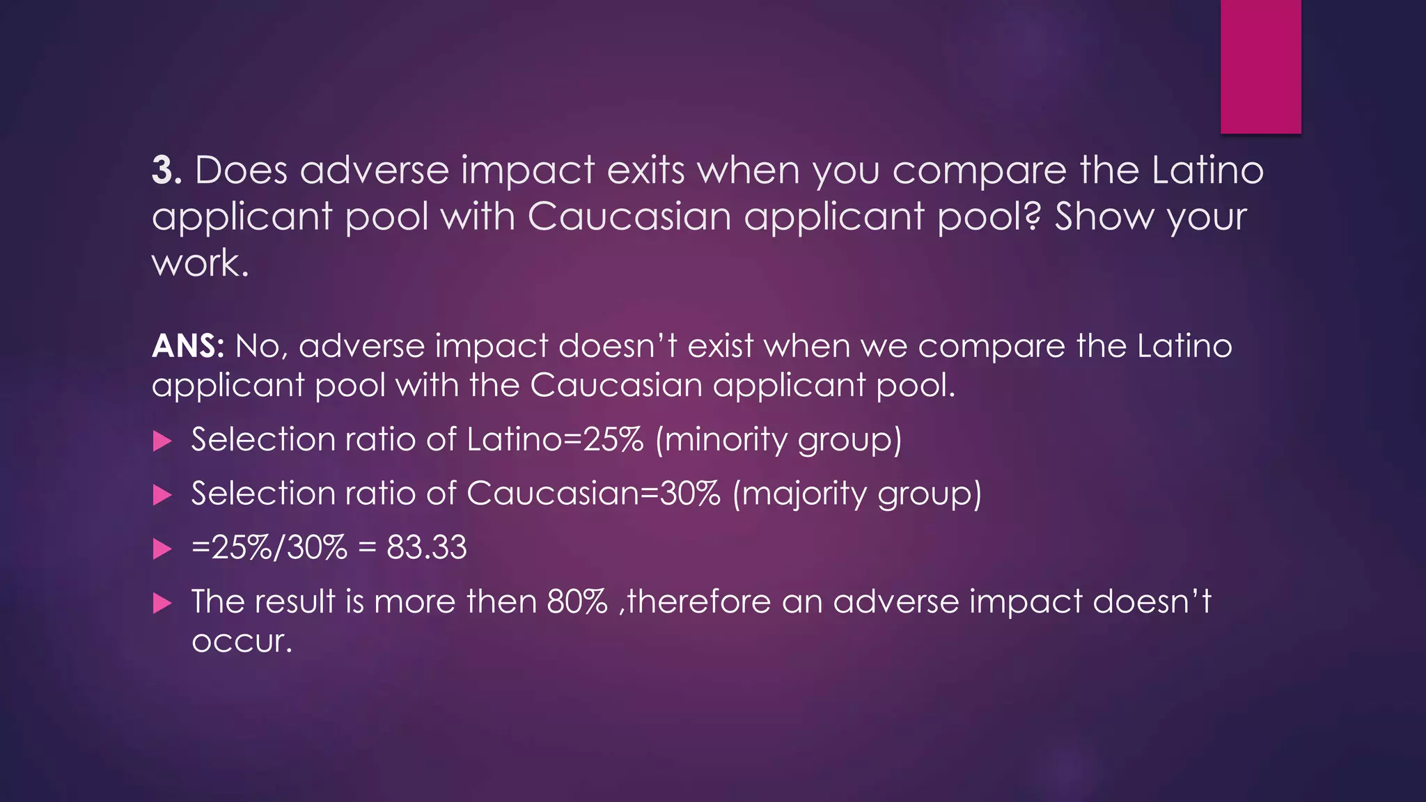 3. Does adverse impact exits when you compare the Latino
applicant pool with Caucasian applicant pool? Show your
work.
ANS: No, adverse impact doesn’t exist when we compare the Latino
applicant pool with the Caucasian applicant pool.
 Selection ratio of Latino=25% (minority group)
 Selection ratio of Caucasian=30% (majority group)
 =25%/30% = 83.33
 The result is more then 80% ,therefore an adverse impact doesn’t
occur.
 