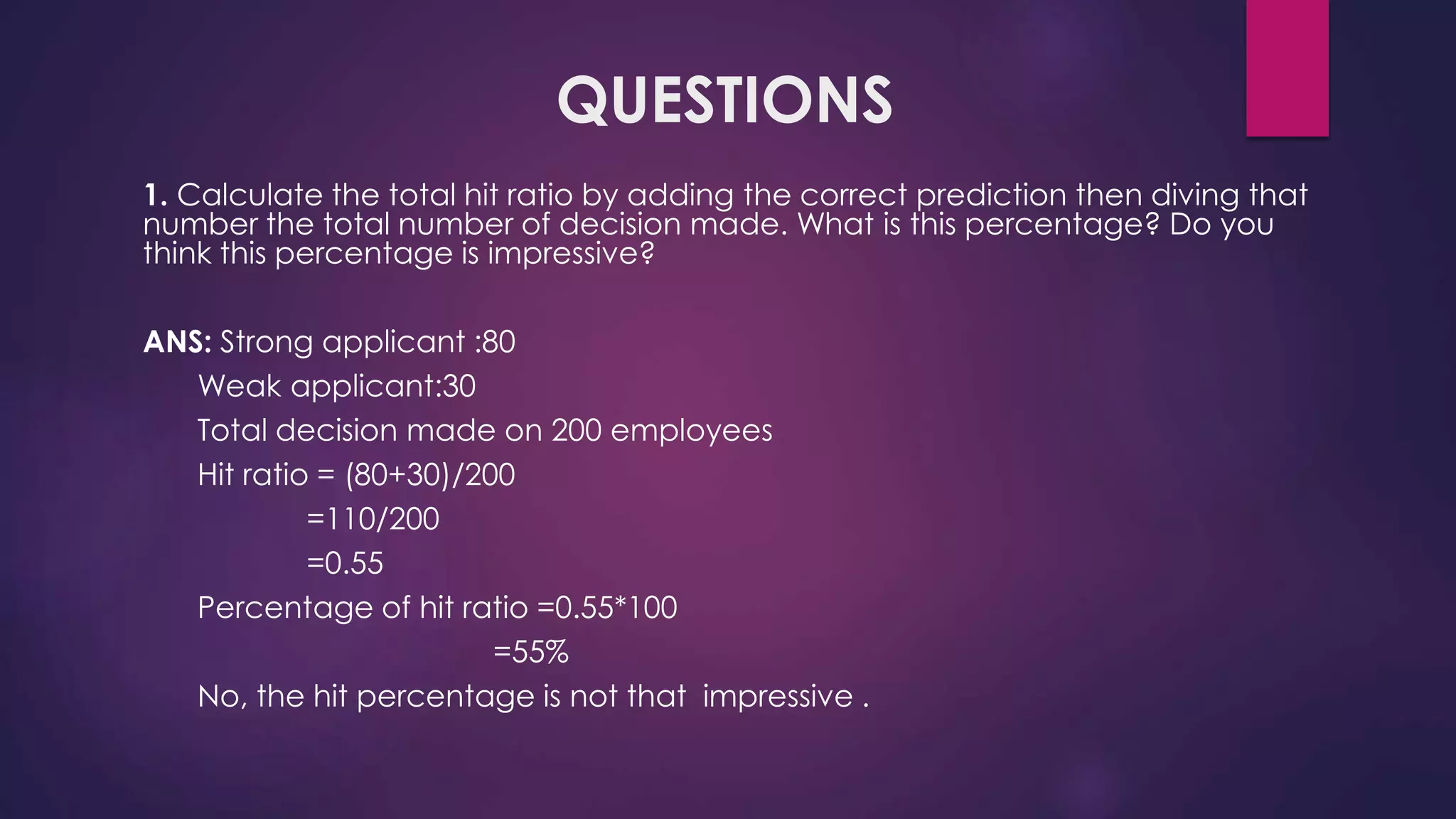 QUESTIONS
1. Calculate the total hit ratio by adding the correct prediction then diving that
number the total number of decision made. What is this percentage? Do you
think this percentage is impressive?
ANS: Strong applicant :80
Weak applicant:30
Total decision made on 200 employees
Hit ratio = (80+30)/200
=110/200
=0.55
Percentage of hit ratio =0.55*100
=55%
No, the hit percentage is not that impressive .
 