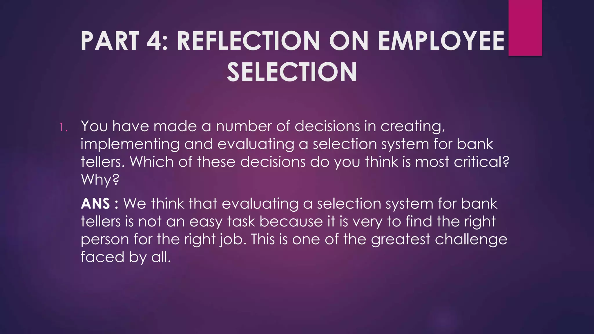 PART 4: REFLECTION ON EMPLOYEE
SELECTION
1. You have made a number of decisions in creating,
implementing and evaluating a selection system for bank
tellers. Which of these decisions do you think is most critical?
Why?
ANS : We think that evaluating a selection system for bank
tellers is not an easy task because it is very to find the right
person for the right job. This is one of the greatest challenge
faced by all.
 