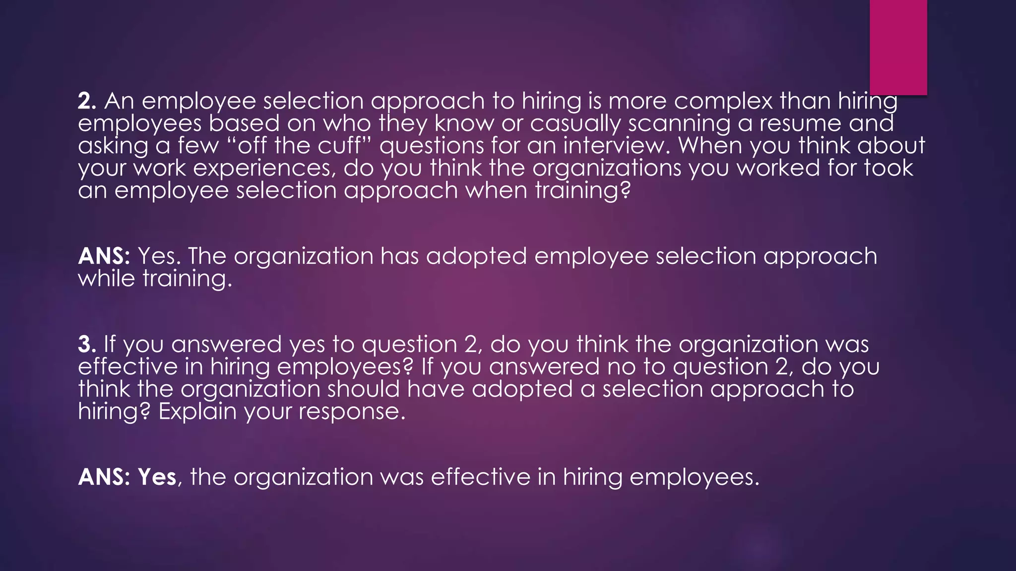 2. An employee selection approach to hiring is more complex than hiring
employees based on who they know or casually scanning a resume and
asking a few “off the cuff” questions for an interview. When you think about
your work experiences, do you think the organizations you worked for took
an employee selection approach when training?
ANS: Yes. The organization has adopted employee selection approach
while training.
3. If you answered yes to question 2, do you think the organization was
effective in hiring employees? If you answered no to question 2, do you
think the organization should have adopted a selection approach to
hiring? Explain your response.
ANS: Yes, the organization was effective in hiring employees.
 