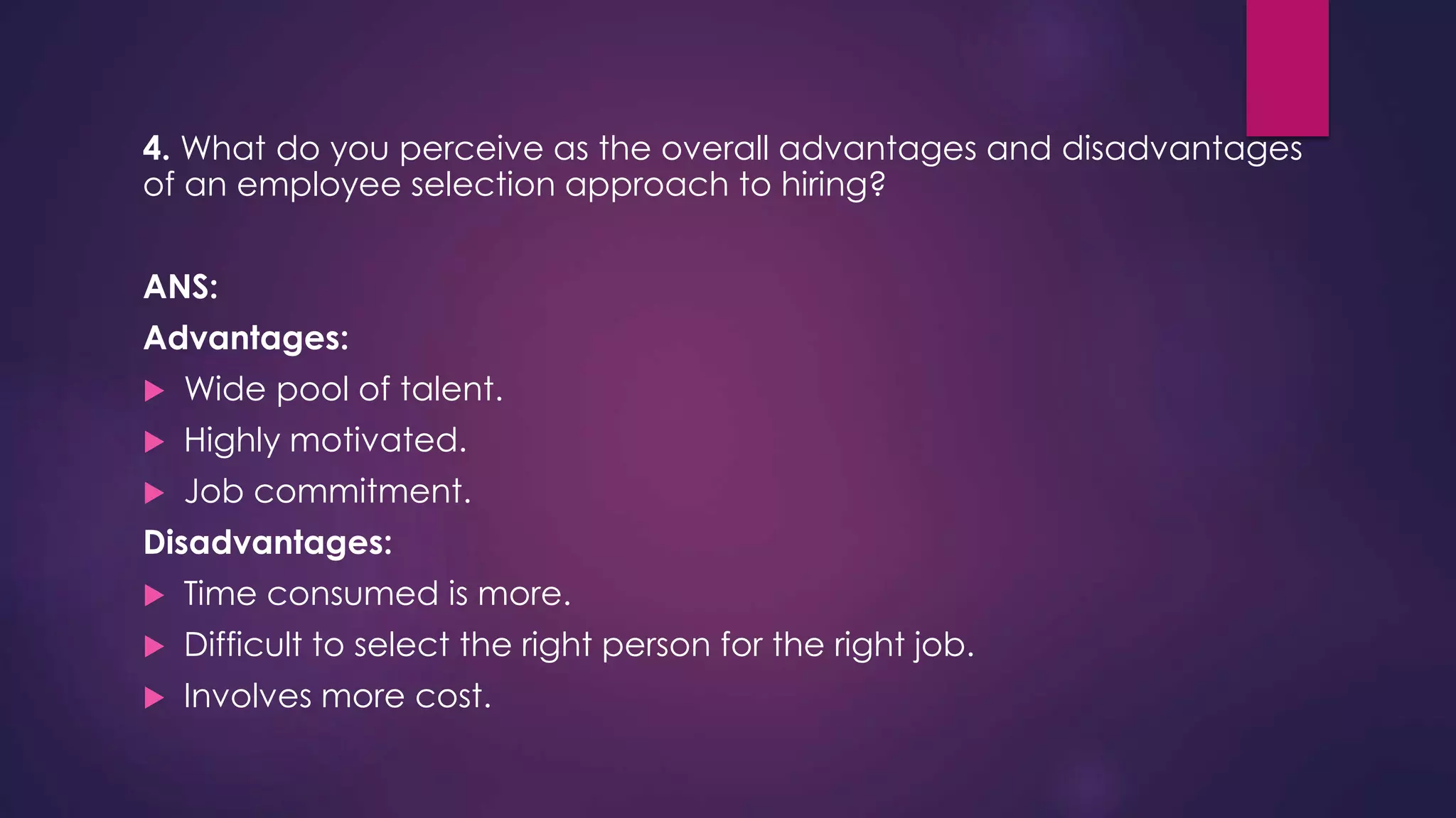 4. What do you perceive as the overall advantages and disadvantages
of an employee selection approach to hiring?
ANS:
Advantages:
 Wide pool of talent.
 Highly motivated.
 Job commitment.
Disadvantages:
 Time consumed is more.
 Difficult to select the right person for the right job.
 Involves more cost.
 