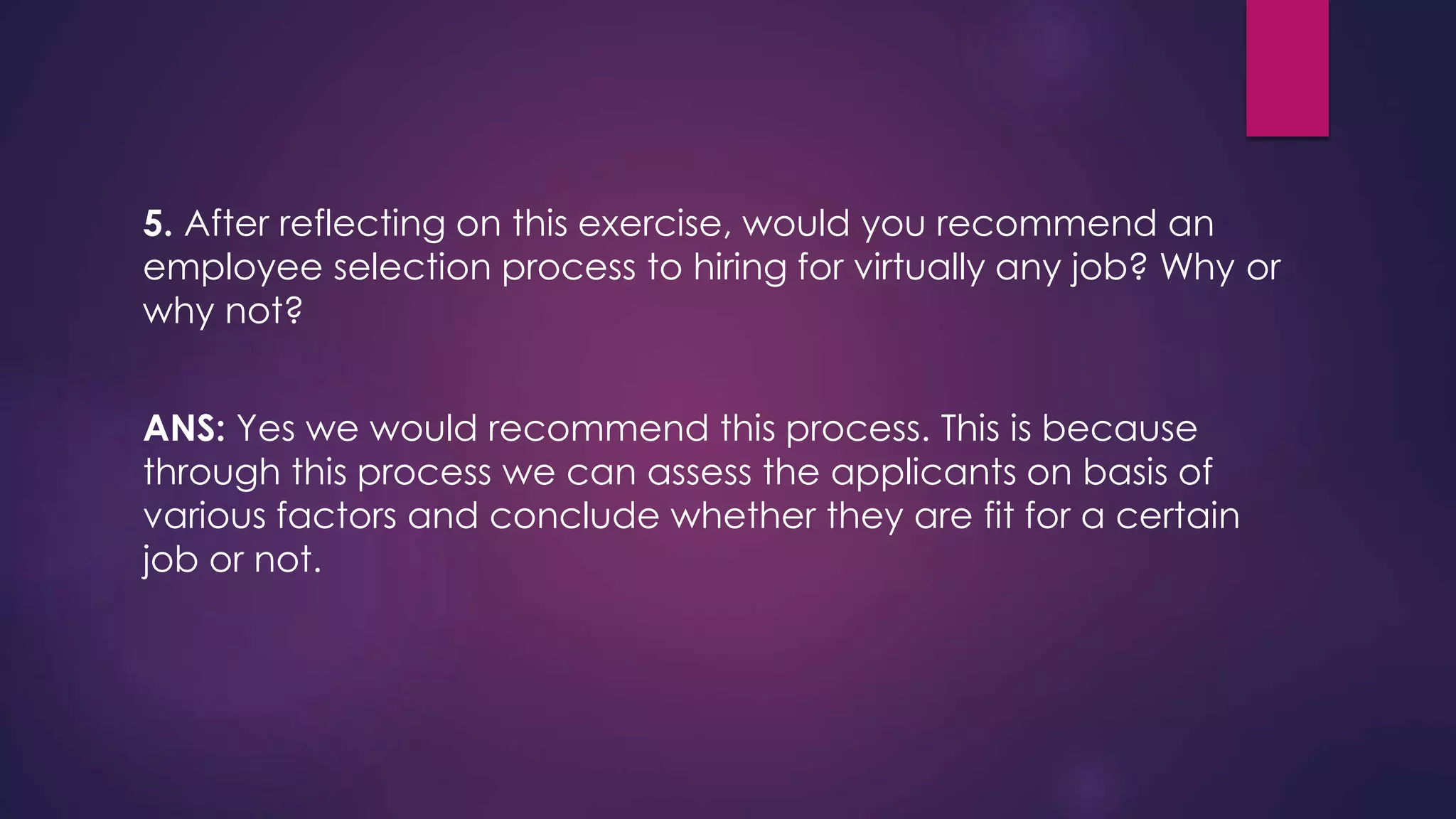 5. After reflecting on this exercise, would you recommend an
employee selection process to hiring for virtually any job? Why or
why not?
ANS: Yes we would recommend this process. This is because
through this process we can assess the applicants on basis of
various factors and conclude whether they are fit for a certain
job or not.
 
