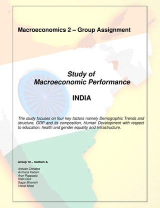 Macroeconomics 2 – Group Assignment




                  Study of
          Macroeconomic Performance

                             INDIA

The study focuses on four key factors namely Demographic Trends and
structure, GDP and its composition, Human Development with respect
to education, health and gender equality and Infrastructure.




Group 10 – Section A

Ankush Chhabra
Archana Kadam
Arun Pappaala
Rishi Dixit
Sagar Bhavishi
Vishal Mittal
 