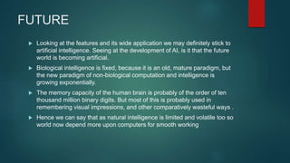 FUTURE
 Looking at the features and its wide application we may definitely stick to
artificial intelligence. Seeing at the development of AI, is it that the future
world is becoming artificial.
 Biological intelligence is fixed, because it is an old, mature paradigm, but
the new paradigm of non-biological computation and intelligence is
growing exponentially.
 The memory capacity of the human brain is probably of the order of ten
thousand million binary digits. But most of this is probably used in
remembering visual impressions, and other comparatively wasteful ways .
 Hence we can say that as natural intelligence is limited and volatile too so
world now depend more upon computers for smooth working
 