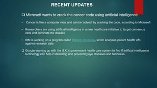  Microsoft wants to crack the cancer code using artificial intelligence
• Cancer is like a computer virus and can be ‘solved’ by cracking the code, according to Microsoft
• Researchers are using artificial intelligence in a new healthcare initiative to target cancerous
cells and eliminate the disease
• IBM is working on a program called Watson Oncology, which analyzes patient health info
against research data
 Google teaming up with the U.K.’s government health care system to find if artificial intelligence
technology can help in detecting and preventing eye diseases and blindness
RECENT UPDATES
 