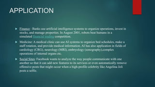 APPLICATION
 Finance : Banks use artificial intelligence systems to organize operations, invest in
stocks, and manage properties. In August 2001, robots beat humans in a
simulated financial trading competition.
 Medicine: A medical clinic can use AI systems to organize bed schedules, make a
staff rotation, and provide medical information. AI has also application in fields of
cardiology (CRG), neurology (MRI), embryology (sonography),complex
operations of internal organs etc.
 Social Sites: Facebook wants to analyze the way people communicate with one
another so that it can add new features to its services or even automatically remove
offensive posts that might occur when a high-profile celebrity like Angelina Joli
posts a selfie.
 
