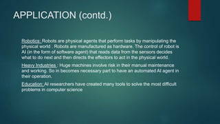 APPLICATION (contd.)
Robotics: Robots are physical agents that perform tasks by manipulating the
physical world . Robots are manufactured as hardware. The control of robot is
AI (in the form of software agent) that reads data from the sensors decides
what to do next and then directs the effectors to act in the physical world.
Heavy Industries : Huge machines involve risk in their manual maintenance
and working. So in becomes necessary part to have an automated AI agent in
their operation.
Education: AI researchers have created many tools to solve the most difficult
problems in computer science
 