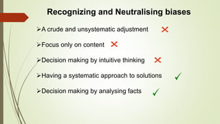 Recognizing and Neutralising biases
A crude and unsystematic adjustment
Focus only on content
Decision making by intuitive thinking
Having a systematic approach to solutions
Decision making by analysing facts
 