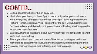 SLIDESMANIA
CONTD..
● Selling apparel will never be an easy job.
● “Just when you think you have figured out exactly what your customers
want, everything changes—sometimes overnight” Says apparatel expert
Richard Romer, executive Vice President for the CIT Group/Commercial
Services, a New york-based credit protection and lending services provider
for apparel manufacturers.
● Basically,changes in apparel occur every other year like long skirts to short
skirts and back to long.
● The apparel Market’s constant state of flux forces catalogers and other
marketers to constantly re-evaluate the market they’re targeting,and then
reinvent their companies,their offerings and their catalogs.
 