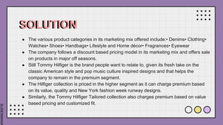 SLIDESMANIA
SOLUTION
● The various product categories in its marketing mix offered include:• Denims• Clothing•
Watches• Shoes• Handbags• Lifestyle and Home décor• Fragrances• Eyewear
● The company follows a discount based pricing model in its marketing mix and offers sale
on products in major off seasons.
● Still Tommy Hilfiger is the brand people want to relate to, given its fresh take on the
classic American style and pop music culture inspired designs and that helps the
company to remain in the premium segment.
● The Hilfiger collection is priced in the higher segment as it can charge premium based
on its value, quality and New York fashion week runway designs.
● Similarly, the Tommy Hilfiger Tailored collection also charges premium based on value
based pricing and customized fit.
 
