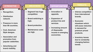 SLIDESMANIA
STRENGTHS
 Segment has huge
competition
 Brand switching is
high.
 Brand protection.
 Maintenance costs
are high.
WEAKNESS
 Innovation in
apparels.
 Expansion of
product line and
services.
 Increasing amount
of disposable
income in emerging
economies.
OPPORTUNITIES
 Intense competition
from international
brands.
 Economic
slowdown which
will cause reduction
in demand for
premium priced
products.
 Inventory issues
due to constantly
changing fashion
trends.
THREATS
 Recognition.
 Distribution
network.
 Presence in more
than 90 countries.
 Cool, American
Style designs.
 Association and
promotion from
popular celebrities.
 Advertising and
brand visibility.
 