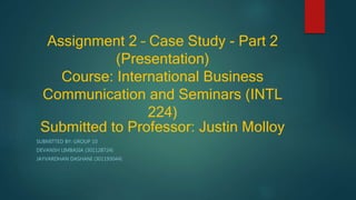 Assignment 2 – Case Study - Part 2
(Presentation)
Course: International Business
Communication and Seminars (INTL
224)
Submitted to Professor: Justin Molloy
SUBMITTED BY: GROUP 10
DEVANSH LIMBASIA (301128724)
JAYVARDHAN DASHANI (301193044)
 